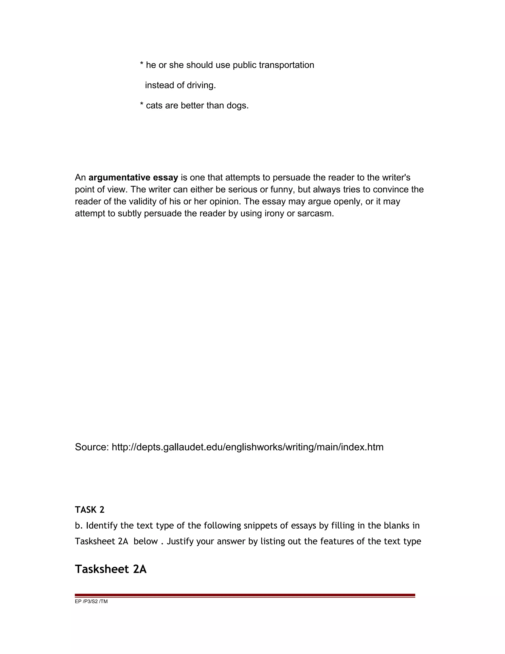 * he or she should use public transportation
instead of driving.
* cats are better than dogs.
An argumentative essay is one that attempts to persuade the reader to the writer's
point of view. The writer can either be serious or funny, but always tries to convince the
reader of the validity of his or her opinion. The essay may argue openly, or it may
attempt to subtly persuade the reader by using irony or sarcasm.
Source: http://depts.gallaudet.edu/englishworks/writing/main/index.htm
TASK 2
b. Identify the text type of the following snippets of essays by filling in the blanks in
Tasksheet 2A below . Justify your answer by listing out the features of the text type
Tasksheet 2A
EP /P3/S2 /TM
 