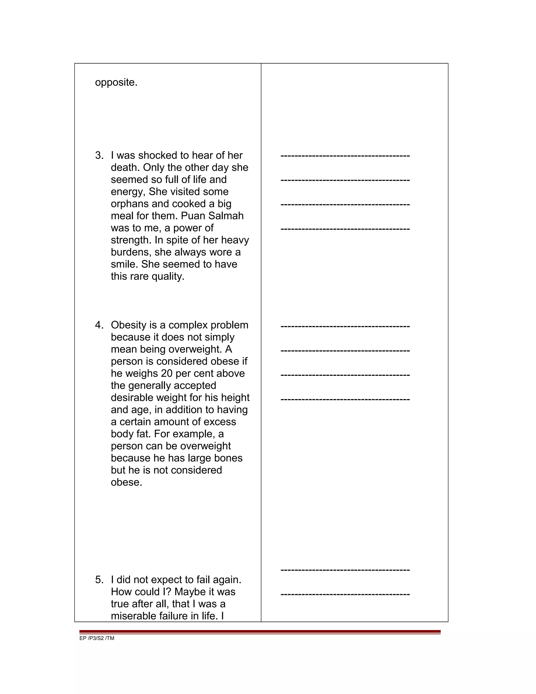 opposite.
3. I was shocked to hear of her
death. Only the other day she
seemed so full of life and
energy, She visited some
orphans and cooked a big
meal for them. Puan Salmah
was to me, a power of
strength. In spite of her heavy
burdens, she always wore a
smile. She seemed to have
this rare quality.
4. Obesity is a complex problem
because it does not simply
mean being overweight. A
person is considered obese if
he weighs 20 per cent above
the generally accepted
desirable weight for his height
and age, in addition to having
a certain amount of excess
body fat. For example, a
person can be overweight
because he has large bones
but he is not considered
obese.
5. I did not expect to fail again.
How could I? Maybe it was
true after all, that I was a
miserable failure in life. I
-------------------------------------
-------------------------------------
-------------------------------------
-------------------------------------
-------------------------------------
-------------------------------------
-------------------------------------
-------------------------------------
-------------------------------------
-------------------------------------
EP /P3/S2 /TM
 