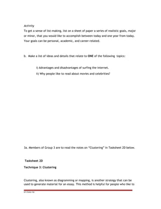 Activity
To get a sense of list-making, list on a sheet of paper a series of realistic goals, major
or minor, that you would like to accomplish between today and one year from today.
Your goals can be personal, academic, and career-related.
b. Make a list of ideas and details that relate to ONE of the following topics:
i) Advantages and disadvantages of surfing the internet.
ii) Why people like to read about movies and celebrities?
3a. Members of Group 3 are to read the notes on “Clustering” in Tasksheet 2D below.
Tasksheet 2D
Technique 3: Clustering
Clustering, also known as diagramming or mapping, is another strategy that can be
used to generate material for an essay. This method is helpful for people who like to
EP /P3/S2 /TM
 