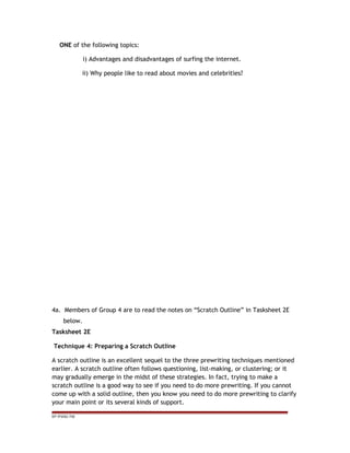 ONE of the following topics:
i) Advantages and disadvantages of surfing the internet.
ii) Why people like to read about movies and celebrities?
4a. Members of Group 4 are to read the notes on “Scratch Outline” in Tasksheet 2E
below.
Tasksheet 2E
Technique 4: Preparing a Scratch Outline
A scratch outline is an excellent sequel to the three prewriting techniques mentioned
earlier. A scratch outline often follows questioning, list-making, or clustering; or it
may gradually emerge in the midst of these strategies. In fact, trying to make a
scratch outline is a good way to see if you need to do more prewriting. If you cannot
come up with a solid outline, then you know you need to do more prewriting to clarify
your main point or its several kinds of support.
EP /P3/S2 /TM
 