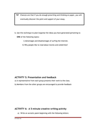b. Use this technique to plan/organise the ideas you have generated pertaining to
ONE of the following topics:
i) Advantages and disadvantages of surfing the internet.
ii) Why people like to read about movies and celebrities?
ACTIVITY 5: Presentation and feedback
a) A representative from each group presents their work to the class.
b) Members from the other groups are encouraged to provide feedback
ACTIVITY 6: A 5-minute creative writing activity
a) Write an acrostic poem beginning with the following letters:
EP /P3/S2 /TM
TIP Chances are that if you do enough prewriting and thinking on paper, you will
eventually discover the point and support of your essay.
 