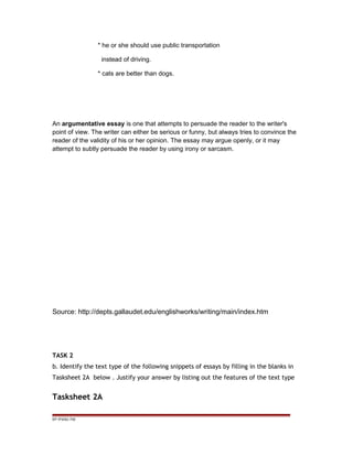 * he or she should use public transportation
instead of driving.
* cats are better than dogs.
An argumentative essay is one that attempts to persuade the reader to the writer's
point of view. The writer can either be serious or funny, but always tries to convince the
reader of the validity of his or her opinion. The essay may argue openly, or it may
attempt to subtly persuade the reader by using irony or sarcasm.
Source: http://depts.gallaudet.edu/englishworks/writing/main/index.htm
TASK 2
b. Identify the text type of the following snippets of essays by filling in the blanks in
Tasksheet 2A below . Justify your answer by listing out the features of the text type
Tasksheet 2A
EP /P3/S2 /TM
 