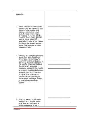 opposite.
3. I was shocked to hear of her
death. Only the other day she
seemed so full of life and
energy, She visited some
orphans and cooked a big
meal for them. Puan Salmah
was to me, a power of
strength. In spite of her heavy
burdens, she always wore a
smile. She seemed to have
this rare quality.
4. Obesity is a complex problem
because it does not simply
mean being overweight. A
person is considered obese if
he weighs 20 per cent above
the generally accepted
desirable weight for his height
and age, in addition to having
a certain amount of excess
body fat. For example, a
person can be overweight
because he has large bones
but he is not considered
obese.
5. I did not expect to fail again.
How could I? Maybe it was
true after all, that I was a
miserable failure in life. I
-------------------------------------
-------------------------------------
-------------------------------------
-------------------------------------
-------------------------------------
-------------------------------------
-------------------------------------
-------------------------------------
-------------------------------------
-------------------------------------
EP /P3/S2 /TM
 