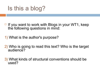 Is this a blog?
 If you want to work with Blogs in your WT1, keep
the following questions in mind:
1) What is the author's purpose?
2) Who is going to read this text? Who is the target
audience?
3) What kinds of structural conventions should be
used?
 