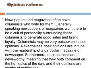Opinion column
 Newspapers and magazines often have
columnists who write for them. Generally
speaking newspapers or magazines want there to
be a cult of personality surrounding these
columnists to generate good sales and brand
loyalty. Columnists may be very outspoken in their
opinions. Nevertheless, their opinions are in tune
with the readership of a particular magazine or
newspaper. Furthermore, their opinions are
newsworthy, meaning that they both comment on
the hot topics of the day, and their opinions are
 