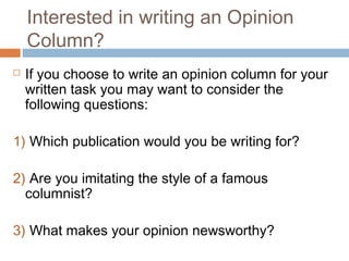 Interested in writing an Opinion
Column?
 If you choose to write an opinion column for your
written task you may want to consider the
following questions:
1) Which publication would you be writing for?
2) Are you imitating the style of a famous
columnist?
3) What makes your opinion newsworthy?
 