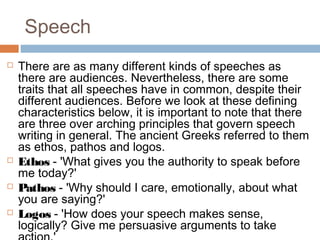 Speech
 There are as many different kinds of speeches as
there are audiences. Nevertheless, there are some
traits that all speeches have in common, despite their
different audiences. Before we look at these defining
characteristics below, it is important to note that there
are three over arching principles that govern speech
writing in general. The ancient Greeks referred to them
as ethos, pathos and logos.
 Ethos - 'What gives you the authority to speak before
me today?'
 Pathos - 'Why should I care, emotionally, about what
you are saying?'
 Logos - 'How does your speech makes sense,
logically? Give me persuasive arguments to take
 