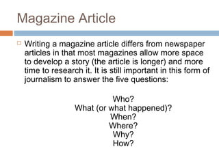 Magazine Article
 Writing a magazine article differs from newspaper
articles in that most magazines allow more space
to develop a story (the article is longer) and more
time to research it. It is still important in this form of
journalism to answer the five questions:
     Who?
     What (or what happened)?
     When?
     Where?
     Why?
     How?
 