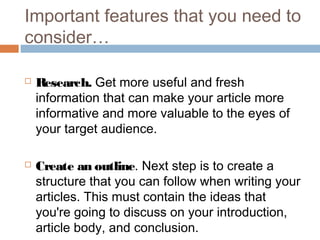 Important features that you need to
consider…
 Research. Get more useful and fresh
information that can make your article more
informative and more valuable to the eyes of
your target audience. 
 Create an outline. Next step is to create a
structure that you can follow when writing your
articles. This must contain the ideas that
you're going to discuss on your introduction,
article body, and conclusion.
 