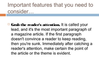  Grab the reader's attention. It is called your
lead, and it's the most important paragraph of
a magazine article. If the first paragraph
doesn't convince a reader to keep reading,
then you're sunk. Immediately after catching a
reader's attention, make certain the point of
the article or the theme is evident.
Important features that you need to
consider…
 