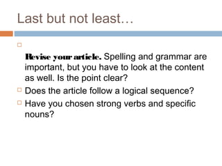 Last but not least…

Revise yourarticle. Spelling and grammar are
important, but you have to look at the content
as well. Is the point clear?
 Does the article follow a logical sequence?
 Have you chosen strong verbs and specific
nouns?
 