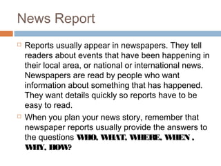 News Report
 Reports usually appear in newspapers. They tell
readers about events that have been happening in
their local area, or national or international news.
Newspapers are read by people who want
information about something that has happened.
They want details quickly so reports have to be
easy to read.
 When you plan your news story, remember that
newspaper reports usually provide the answers to
the questions WHO, WHAT, WHERE, WHEN ,
WHY, HOW?
 