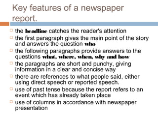 Key features of a newspaper
report.
 the headline catches the reader's attention
 the first paragraph gives the main point of the story
and answers the question who
 the following paragraphs provide answers to the
questions what, where, when, why and how
 the paragraphs are short and punchy, giving
information in a clear and concise way
 there are references to what people said, either
using direct speech or reported speech.
 use of past tense because the report refers to an
event which has already taken place
 use of columns in accordance with newspaper
presentation
 