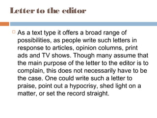Letterto the editor
 As a text type it offers a broad range of
possibilities, as people write such letters in
response to articles, opinion columns, print
ads and TV shows. Though many assume that
the main purpose of the letter to the editor is to
complain, this does not necessarily have to be
the case. One could write such a letter to
praise, point out a hypocrisy, shed light on a
matter, or set the record straight.
 