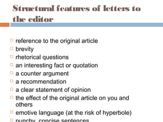Structural features of letters to
the editor
 reference to the original article
 brevity
 rhetorical questions
 an interesting fact or quotation
 a counter argument
 a recommendation
 a clear statement of opinion
 the effect of the original article on you and
others
 emotive language (at the risk of hyperbole)

 
