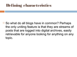 Defining characteristics
 So what do all blogs have in common? Perhaps
the only uniting feature is that they are streams of
posts that are logged into digital archives, easily
retrievable for anyone looking for anything on any
topic.
 