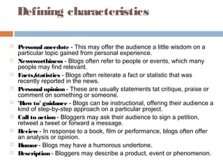 Defining characteristics
 Personal anecdote - This may offer the audience a little wisdom on a
particular topic gained from personal experience.
 Newsworthiness - Blogs often refer to people or events, which many
people may find relevant.
 Facts/statistics - Blogs often reiterate a fact or statistic that was
recently reported in the news.
 Personal opinion - These are usually statements tat critique, praise or
comment on something or someone.
 'How to' guidance - Blogs can be instructional, offering their audience a
kind of step-by-step approach on a particular project.
 Call to action - Bloggers may ask their audience to sign a petition,
retweet a tweet or forward a message.
 Review - In response to a book, film or performance, blogs often offer
an analysis or opinion.
 Humor- Blogs may have a humorous undertone.
 Description - Bloggers may describe a product, event or phenomenon.
 