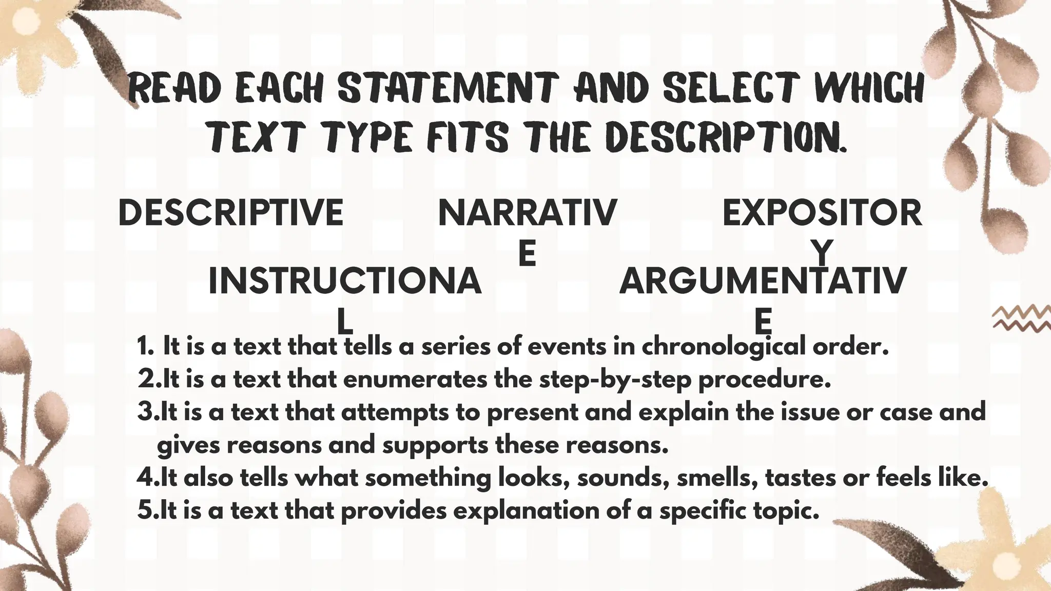 1. It is a text that tells a series of events in chronological order.
2.It is a text that enumerates the step-by-step procedure.
3.It is a text that attempts to present and explain the issue or case and
gives reasons and supports these reasons.
4.It also tells what something looks, sounds, smells, tastes or feels like.
5.It is a text that provides explanation of a specific topic.