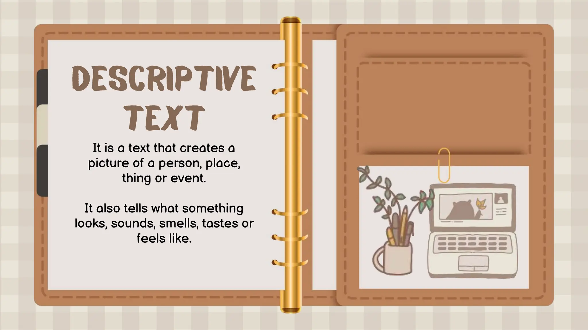 It is a text that creates a
picture of a person, place,
thing or event.
It also tells what something
looks, sounds, smells, tastes or
feels like.