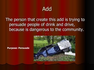 Add The person that create this add is trying to persuade people of drink and drive, because is dangerous to the community. Purpose: Persuade 