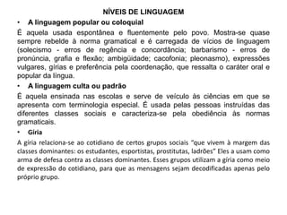 NÍVEIS DE LINGUAGEM 
• A linguagem popular ou coloquial 
É aquela usada espontânea e fluentemente pelo povo. Mostra-se quase 
sempre rebelde à norma gramatical e é carregada de vícios de linguagem 
(solecismo - erros de regência e concordância; barbarismo - erros de 
pronúncia, grafia e flexão; ambigüidade; cacofonia; pleonasmo), expressões 
vulgares, gírias e preferência pela coordenação, que ressalta o caráter oral e 
popular da língua. 
• A linguagem culta ou padrão 
É aquela ensinada nas escolas e serve de veículo às ciências em que se 
apresenta com terminologia especial. É usada pelas pessoas instruídas das 
diferentes classes sociais e caracteriza-se pela obediência às normas 
gramaticais. 
• Gíria 
A gíria relaciona-se ao cotidiano de certos grupos sociais “que vivem à margem das 
classes dominantes: os estudantes, esportistas, prostitutas, ladrões” Eles a usam como 
arma de defesa contra as classes dominantes. Esses grupos utilizam a gíria como meio 
de expressão do cotidiano, para que as mensagens sejam decodificadas apenas pelo 
próprio grupo. 
 