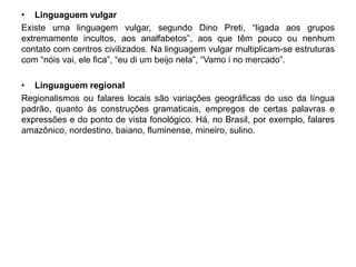 • Linguaguem vulgar 
Existe uma linguagem vulgar, segundo Dino Preti, “ligada aos grupos 
extremamente incultos, aos analfabetos”, aos que têm pouco ou nenhum 
contato com centros civilizados. Na linguagem vulgar multiplicam-se estruturas 
com “nóis vai, ele fica”, “eu di um beijo nela”, “Vamo i no mercado”. 
• Linguaguem regional 
Regionalismos ou falares locais são variações geográficas do uso da língua 
padrão, quanto às construções gramaticais, empregos de certas palavras e 
expressões e do ponto de vista fonológico. Há, no Brasil, por exemplo, falares 
amazônico, nordestino, baiano, fluminense, mineiro, sulino. 
 