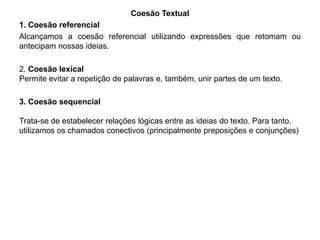 Coesão Textual 
1. Coesão referencial 
Alcançamos a coesão referencial utilizando expressões que retomam ou 
antecipam nossas ideias. 
2. Coesão lexical 
Permite evitar a repetição de palavras e, também, unir partes de um texto. 
3. Coesão sequencial 
Trata-se de estabelecer relações lógicas entre as ideias do texto. Para tanto, 
utilizamos os chamados conectivos (principalmente preposições e conjunções) 
