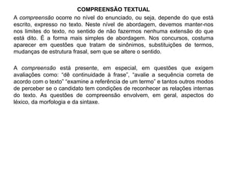 COMPREENSÃO TEXTUAL 
A compreensão ocorre no nível do enunciado, ou seja, depende do que está 
escrito, expresso no texto. Neste nível de abordagem, devemos manter-nos 
nos limites do texto, no sentido de não fazermos nenhuma extensão do que 
está dito. É a forma mais simples de abordagem. Nos concursos, costuma 
aparecer em questões que tratam de sinônimos, substituições de termos, 
mudanças de estrutura frasal, sem que se altere o sentido. 
A compreensão está presente, em especial, em questões que exigem 
avaliações como: “dê continuidade à frase”, “avalie a sequência correta de 
acordo com o texto” “examine a referência de um termo” e tantos outros modos 
de perceber se o candidato tem condições de reconhecer as relações internas 
do texto. As questões de compreensão envolvem, em geral, aspectos do 
léxico, da morfologia e da sintaxe. 
 