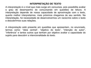 INTERPRETAÇÃO DE TEXTO 
A interpretação é o nível que mais surge em concursos, pois possibilita avaliar 
o grau de desempenho do concursando em questões de leitura. A 
interpretação depende de nossa capacidade de aproximação com o texto, 
quanto melhor interpretamos, mais próximos chegamos de seu sentido. Na 
interpretação, há necessidade de desenvolvermos um raciocínio sobre o texto 
e descobrirmos suas relações. 
A interpretação está presente em questões que apresentam, no enunciado, 
termos como: “ideia central”, “objetivo do texto”, “intenção do autor”, 
“inferência” e tantos outros que tenham por objetivo avaliar a capacidade do 
sujeito para descobrir a intencionalidade do texto. 
 