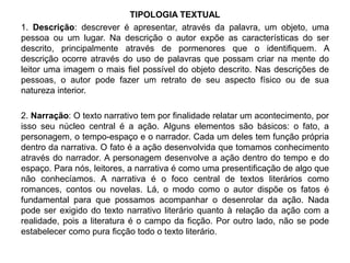 TIPOLOGIA TEXTUAL 
1. Descrição: descrever é apresentar, através da palavra, um objeto, uma 
pessoa ou um lugar. Na descrição o autor expõe as características do ser 
descrito, principalmente através de pormenores que o identifiquem. A 
descrição ocorre através do uso de palavras que possam criar na mente do 
leitor uma imagem o mais fiel possível do objeto descrito. Nas descrições de 
pessoas, o autor pode fazer um retrato de seu aspecto físico ou de sua 
natureza interior. 
2. Narração: O texto narrativo tem por finalidade relatar um acontecimento, por 
isso seu núcleo central é a ação. Alguns elementos são básicos: o fato, a 
personagem, o tempo-espaço e o narrador. Cada um deles tem função própria 
dentro da narrativa. O fato é a ação desenvolvida que tomamos conhecimento 
através do narrador. A personagem desenvolve a ação dentro do tempo e do 
espaço. Para nós, leitores, a narrativa é como uma presentificação de algo que 
não conhecíamos. A narrativa é o foco central de textos literários como 
romances, contos ou novelas. Lá, o modo como o autor dispõe os fatos é 
fundamental para que possamos acompanhar o desenrolar da ação. Nada 
pode ser exigido do texto narrativo literário quanto à relação da ação com a 
realidade, pois a literatura é o campo da ficção. Por outro lado, não se pode 
estabelecer como pura ficção todo o texto literário. 
 