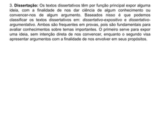 3. Dissertação: Os textos dissertativos têm por função principal expor alguma 
ideia, com a finalidade de nos dar ciência de algum conhecimento ou 
convencer-nos de algum argumento. Baseados nisso é que podemos 
classificar os textos dissertativos em: dissertativo-expositivo e dissertativo-argumentativo. 
Ambos são frequentes em provas, pois são fundamentais para 
avaliar conhecimentos sobre temas importantes. O primeiro serve para expor 
uma ideia, sem intenção direta de nos convencer, enquanto o segundo visa 
apresentar argumentos com a finalidade de nos envolver em seus propósitos. 
 