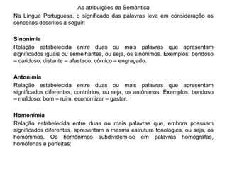 As atribuições da Semântica 
Na Língua Portuguesa, o significado das palavras leva em consideração os 
conceitos descritos a seguir: 
Sinonímia 
Relação estabelecida entre duas ou mais palavras que apresentam 
significados iguais ou semelhantes, ou seja, os sinônimos. Exemplos: bondoso 
– caridoso; distante – afastado; cômico – engraçado. 
Antonímia 
Relação estabelecida entre duas ou mais palavras que apresentam 
significados diferentes, contrários, ou seja, os antônimos. Exemplos: bondoso 
– maldoso; bom – ruim; economizar – gastar. 
Homonímia 
Relação estabelecida entre duas ou mais palavras que, embora possuam 
significados diferentes, apresentam a mesma estrutura fonológica, ou seja, os 
homônimos. Os homônimos subdividem-se em palavras homógrafas, 
homófonas e perfeitas: 
 