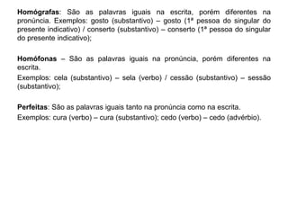 Homógrafas: São as palavras iguais na escrita, porém diferentes na 
pronúncia. Exemplos: gosto (substantivo) – gosto (1ª pessoa do singular do 
presente indicativo) / conserto (substantivo) – conserto (1ª pessoa do singular 
do presente indicativo); 
Homófonas – São as palavras iguais na pronúncia, porém diferentes na 
escrita. 
Exemplos: cela (substantivo) – sela (verbo) / cessão (substantivo) – sessão 
(substantivo); 
Perfeitas: São as palavras iguais tanto na pronúncia como na escrita. 
Exemplos: cura (verbo) – cura (substantivo); cedo (verbo) – cedo (advérbio). 
 