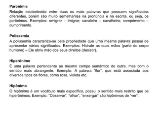 Paronímia 
Relação estabelecida entre duas ou mais palavras que possuem significados 
diferentes, porém são muito semelhantes na pronúncia e na escrita, ou seja, os 
parônimos. Exemplos: emigrar – imigrar; cavaleiro – cavalheiro; comprimento – 
cumprimento. 
Polissemia 
A polissemia caracteriza-se pela propriedade que uma mesma palavra possui de 
apresentar vários significados. Exemplos: Hidrate as suas mãos (parte do corpo 
humano) – Ele abriu mão dos seus direitos (desistir). 
Hiperônimo 
É uma palavra pertencente ao mesmo campo semântico de outra, mas com o 
sentido mais abrangente. Exemplo: A palavra “flor”, que está associada aos 
diversos tipos de flores, como rosa, violeta etc. 
Hipônimo 
O hipônimo é um vocábulo mais específico, possui o sentido mais restrito que os 
hiperônimos. Exemplo: “Observar”, “olhar”, “enxergar” são hipônimos de “ver”. 
 