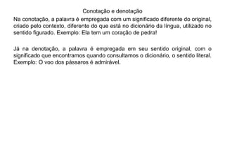 Conotação e denotação 
Na conotação, a palavra é empregada com um significado diferente do original, 
criado pelo contexto, diferente do que está no dicionário da língua, utilizado no 
sentido figurado. Exemplo: Ela tem um coração de pedra! 
Já na denotação, a palavra é empregada em seu sentido original, com o 
significado que encontramos quando consultamos o dicionário, o sentido literal. 
Exemplo: O voo dos pássaros é admirável. 
 