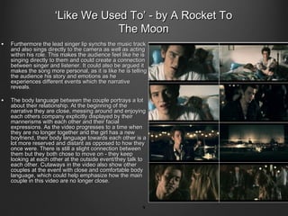‘Like We Used To’ - by A Rocket To
                                  The Moon
•   Furthermore the lead singer lip synchs the music track
    and also sings directly to the camera as well as acting
    within his role. This makes the audience feel like he is
    singing directly to them and could create a connection
    between singer and listener. It could also be argued it
    makes the song more personal, as it is like he is telling
    the audience his story and emotions as he
    experiences different events which the narrative
    reveals.

•   The body language between the couple portrays a lot
    about their relationship. At the beginning of the
    narrative they are close, messing around and enjoying
    each others company explicitly displayed by their
    mannerisms with each other and their facial
    expressions. As the video progresses to a time when
    they are no longer together and the girl has a new
    boyfriend, their body language towards each other is a
    lot more reserved and distant as opposed to how they
    once were. There is still a slight connection between
    them but they both chose to move on - they keep
    looking at each other at the outside event/they talk to
    each other. Cutaways in the video also show other
    couples at the event with close and comfortable body
    language, which could help emphasize how the main
    couple in this video are no longer close.



                                                           9
 