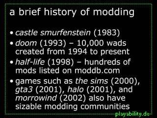 a brief history of modding castle smurfenstein  (1983) doom  (1993) – 10,000 wads created from 1994 to present half-life  (1998) – hundreds of mods listed on moddb.com games such as  the sims  (2000),  gta3  (2001),  halo  (2001), and  morrowind  (2002) also have sizable modding communities 