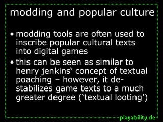 modding and popular culture modding tools are often used to inscribe popular cultural texts into digital games this can be seen as similar to henry jenkins‘ concept of textual poaching – however, it de-stabilizes game texts to a much greater degree (‘textual looting’) 