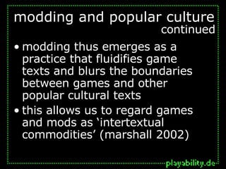 modding thus emerges as a practice that fluidifies game  texts and blurs the boundaries between games and other popular cultural texts this allows us to regard games and mods as ‘intertextual commodities’ (marshall 2002) modding and popular culture continued 