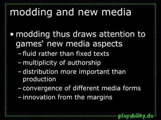 modding and new media modding thus draws attention to games‘ new media aspects fluid rather than fixed texts multiplicity of authorship distribution more important than production convergence of different media forms innovation from the margins 