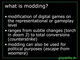 what is modding? modification of digital games on the representational or gameplay level ranges from subtle changes (torch in  doom 3 ) to total conversions ( counterstrike ) modding can also be used for political purposes ( escape from woomera ) 