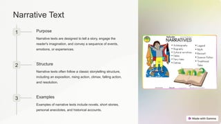 Narrative Text
1 Purpose
Narrative texts are designed to tell a story, engage the
reader's imagination, and convey a sequence of events,
emotions, or experiences.
2 Structure
Narrative texts often follow a classic storytelling structure,
including an exposition, rising action, climax, falling action,
and resolution.
3 Examples
Examples of narrative texts include novels, short stories,
personal anecdotes, and historical accounts.
 