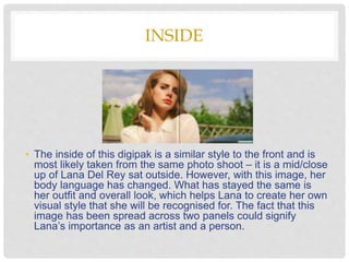 INSIDE
• The inside of this digipak is a similar style to the front and is
most likely taken from the same photo shoot – it is a mid/close
up of Lana Del Rey sat outside. However, with this image, her
body language has changed. What has stayed the same is
her outfit and overall look, which helps Lana to create her own
visual style that she will be recognised for. The fact that this
image has been spread across two panels could signify
Lana’s importance as an artist and a person.
 