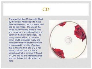 CD
• The way that the CD is mostly filled
by the colour white helps to make
the roses seem more prominent and
pop on the image. The use of the
roses could connote ideas of love
and romance – something that is a
common theme in her songs. The
heavy use of white, on the other
hand, could symbolise purity and
innocence that the artist may have
encountered in her life. One item
that is missing from this CD is her
name or album name – this is
something that is commonly found
on CDs and so it is interesting that
she has felt not to include this on
hers.
 