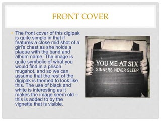 FRONT COVER
• The front cover of this digipak
is quite simple in that if
features a close mid shot of a
girl’s chest as she holds a
plaque with the band and
album name. The image is
quite symbolic of what you
would find in a prison
mugshot, and so we can
assume that the rest of the
digipak is themed to look like
this. The use of black and
white is interesting as it
makes the image seem old –
this is added to by the
vignette that is visible.
 