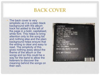 BACK COVER
• The back cover is very
simplistic as it is a plain black
background with the album
track list added to the left of
the page in a bold, capitalised,
white font. This helps to bring
attention only to the song list
and nothing else and the plain
background helps ensure that
the writing is clear and easy to
read. The simplicity of this
gives nothing away about the
theme of the album or the
songs and so this could be a
way for the band to allow the
listeners to discover the
meaning behind the songs on
their own.
 