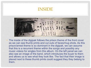 INSIDE
• The inside of the digipak follows the prison theme of the front cover
as we can see thumb prints and cut outs of faces/mug shots. As this
prison/arrest theme is so dominant in the digipak, we can assume
that this is a recurrent theme within the songs and possibly any
music videos for singles from this album. On the left panel we can
also see an image of the band, which introduces the buyer to them
and allows us to see what they look like. The fact that their image is
placed next to these thumb prints could suggest they they belong to
them.
 