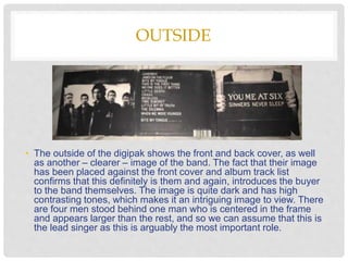 OUTSIDE
• The outside of the digipak shows the front and back cover, as well
as another – clearer – image of the band. The fact that their image
has been placed against the front cover and album track list
confirms that this definitely is them and again, introduces the buyer
to the band themselves. The image is quite dark and has high
contrasting tones, which makes it an intriguing image to view. There
are four men stood behind one man who is centered in the frame
and appears larger than the rest, and so we can assume that this is
the lead singer as this is arguably the most important role.
 