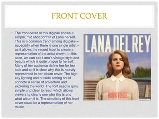 FRONT COVER
• The front cover of this digipak shows a
simple, mid shot portrait of Lana herself.
This is a common trend among digipaks –
especially when there is one single artist –
as it allows the record label to create a
representation of the artist shown. In this
case, we can see Lana’s vintage style and
beauty which is quite unique to herself.
Many of her audience define her for her
look and so it is clear why this is heavily
represented in her album cover. The high
key lighting and outside setting could
connote a sense of adventure and
exploring the world. The font used is quite
simple and clear to read, which allows
viewers to clearly see who this is and
what album it is. The simplicity of this front
cover could be a representation of her
music.
 