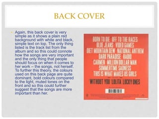 BACK COVER
• Again, this back cover is very
simple as it shows a plain red
background with white and black,
simple text on top. The only thing
listed is the track list from the
album and so this could connote
how the songs are very important
and the only thing that people
should focus on when it comes to
her work – the songs, not herself.
To further this theory, the colours
used on this back page are quite
dominant, bold colours compared
to the light, muted tones on the
front and so this could further
suggest that the songs are more
important than her.
 